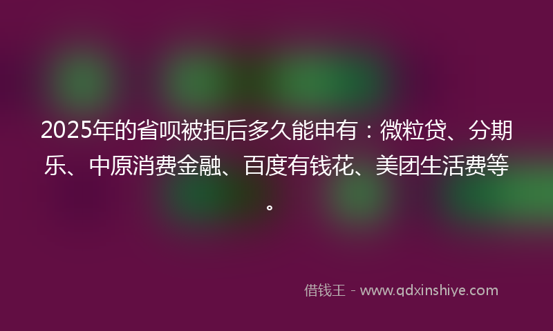 2025年的省呗被拒后多久能申有：微粒贷、分期乐、中原消费金融、百度有钱花、美团生活费等。