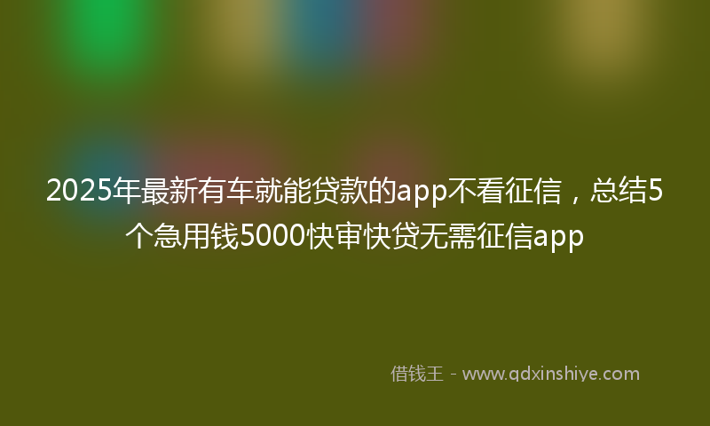 2025年最新有车就能贷款的app不看征信，总结5个急用钱5000快审快贷无需征信app