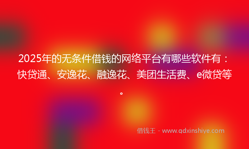 2025年的无条件借钱的网络平台有哪些软件有：快贷通、安逸花、融逸花、美团生活费、e微贷等。