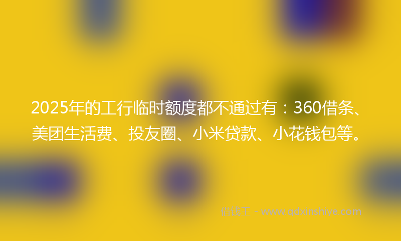 2025年的工行临时额度都不通过有：360借条、美团生活费、投友圈、小米贷款、小花钱包等。