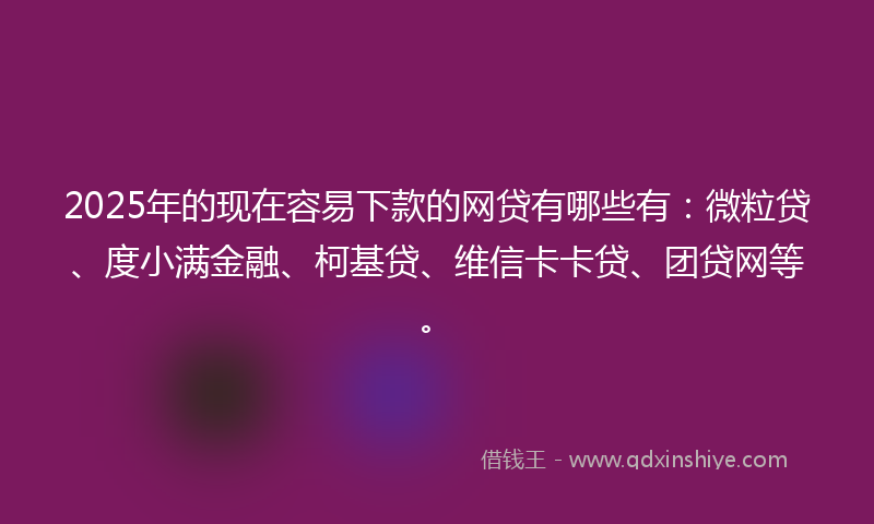 2025年的现在容易下款的网贷有哪些有：微粒贷、度小满金融、柯基贷、维信卡卡贷、团贷网等。