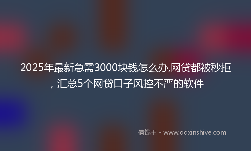 2025年最新急需3000块钱怎么办,网贷都被秒拒，汇总5个网贷口子风控不严的软件