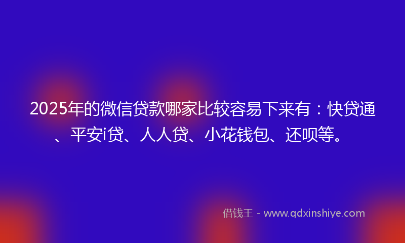 2025年的微信贷款哪家比较容易下来有：快贷通、平安i贷、人人贷、小花钱包、还呗等。