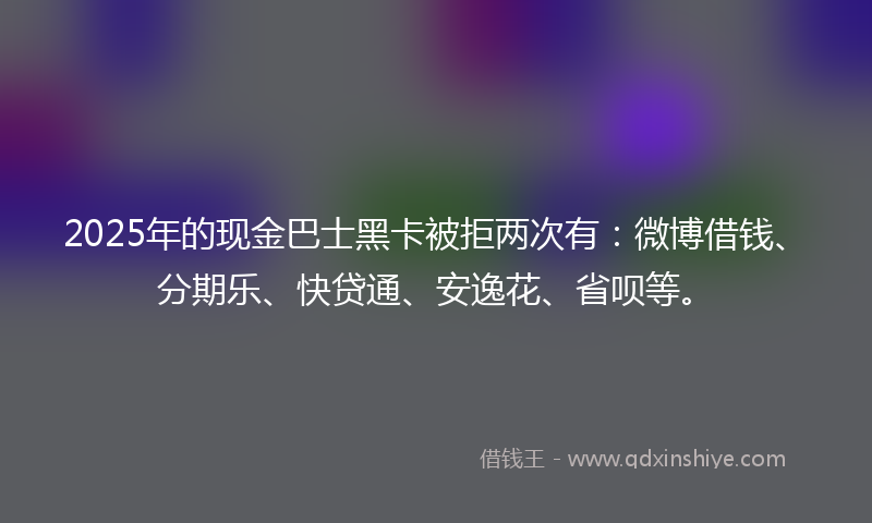2025年的现金巴士黑卡被拒两次有：微博借钱、分期乐、快贷通、安逸花、省呗等。