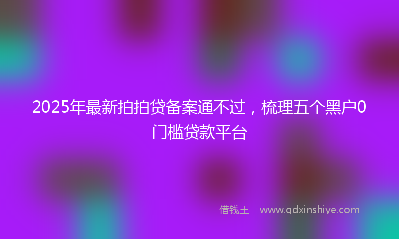 2025年最新拍拍贷备案通不过，梳理五个黑户0门槛贷款平台