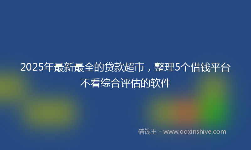 2025年最新最全的贷款超市，整理5个借钱平台不看综合评估的软件
