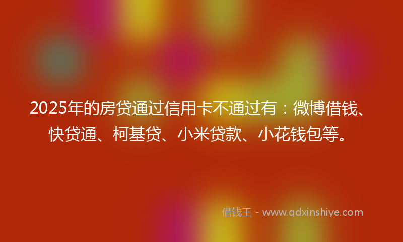 2025年的房贷通过信用卡不通过有：微博借钱、快贷通、柯基贷、小米贷款、小花钱包等。