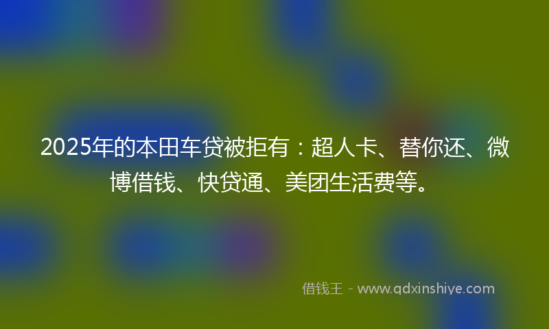 2025年的本田车贷被拒有：超人卡、替你还、微博借钱、快贷通、美团生活费等。