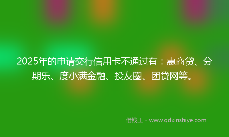 2025年的申请交行信用卡不通过有：惠商贷、分期乐、度小满金融、投友圈、团贷网等。