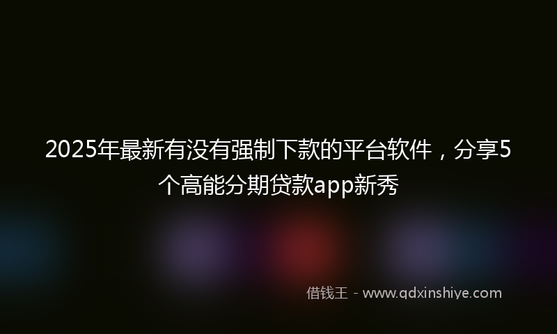 2025年最新有没有强制下款的平台软件，分享5个高能分期贷款app新秀