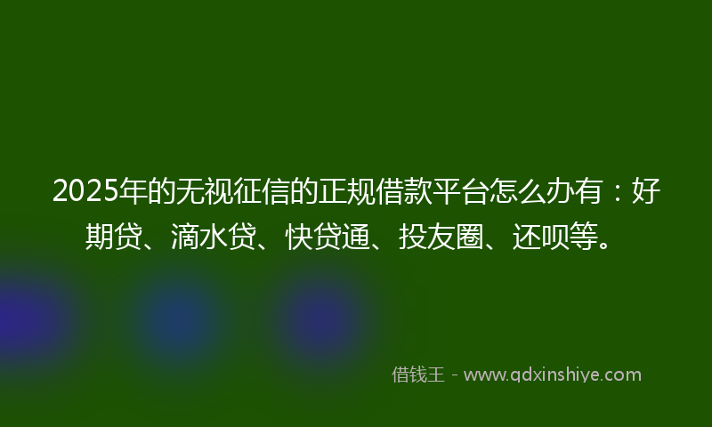 2025年的无视征信的正规借款平台怎么办有：好期贷、滴水贷、快贷通、投友圈、还呗等。