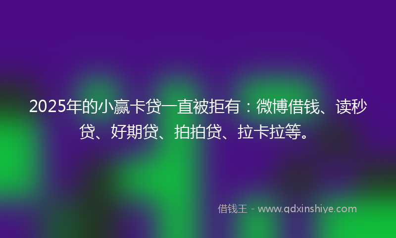 2025年的小赢卡贷一直被拒有：微博借钱、读秒贷、好期贷、拍拍贷、拉卡拉等。