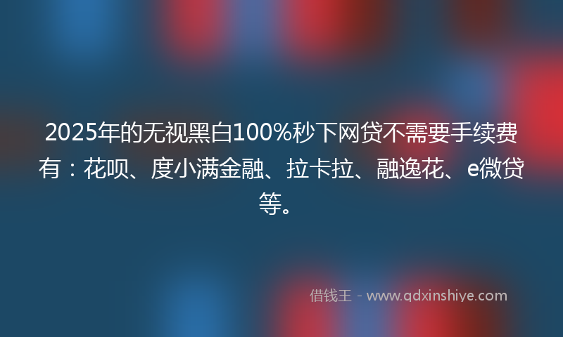2025年的无视黑白100%秒下网贷不需要手续费有：花呗、度小满金融、拉卡拉、融逸花、e微贷等。