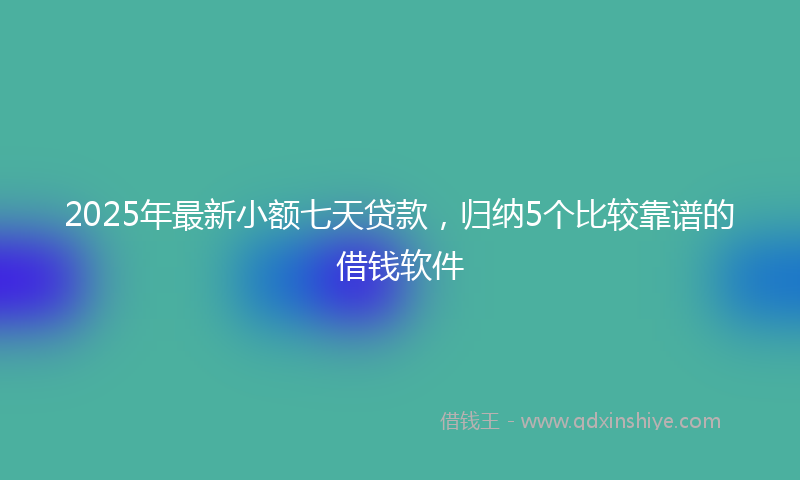 2025年最新小额七天贷款，归纳5个比较靠谱的借钱软件