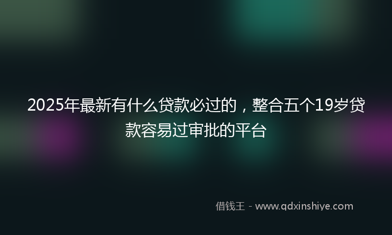 2025年最新有什么贷款必过的，整合五个19岁贷款容易过审批的平台