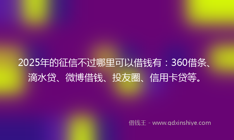 2025年的征信不过哪里可以借钱有：360借条、滴水贷、微博借钱、投友圈、信用卡贷等。