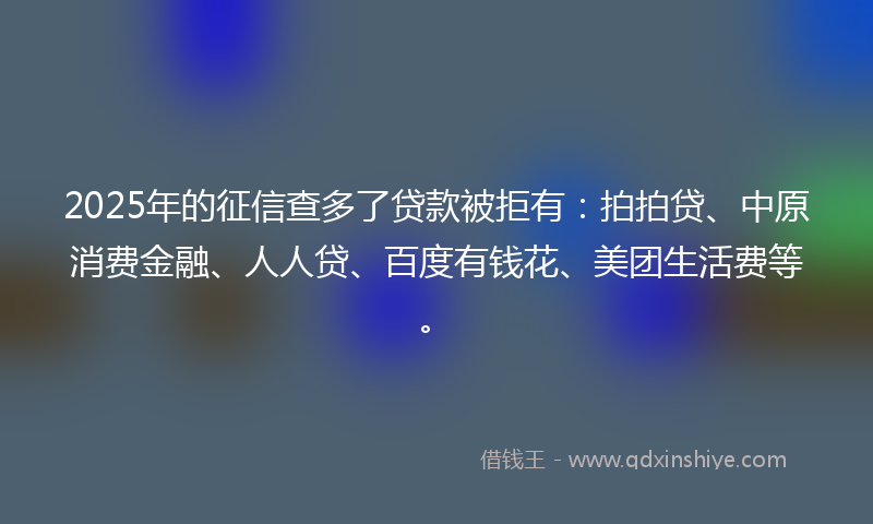 2025年的征信查多了贷款被拒有：拍拍贷、中原消费金融、人人贷、百度有钱花、美团生活费等。