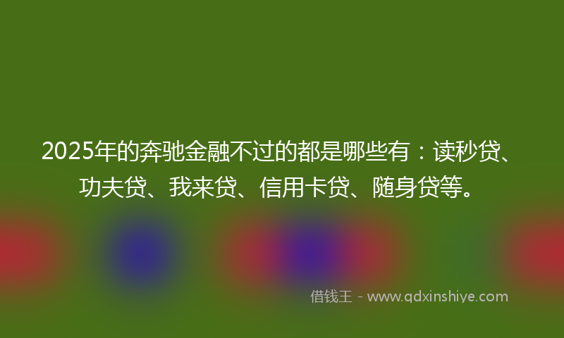 2025年的奔驰金融不过的都是哪些有：读秒贷、功夫贷、我来贷、信用卡贷、随身贷等。