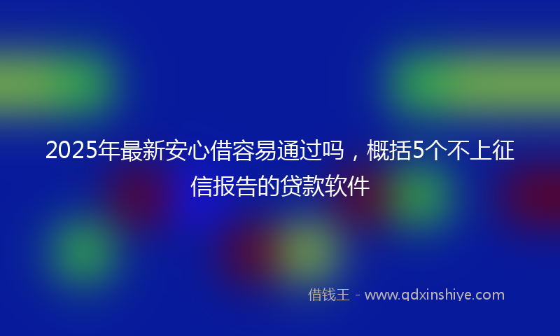 2025年最新安心借容易通过吗，概括5个不上征信报告的贷款软件
