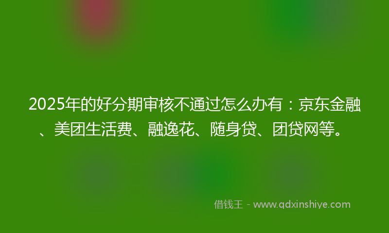 2025年的好分期审核不通过怎么办有:京东金融、美团生活费、融逸花、随身贷、团贷网等。