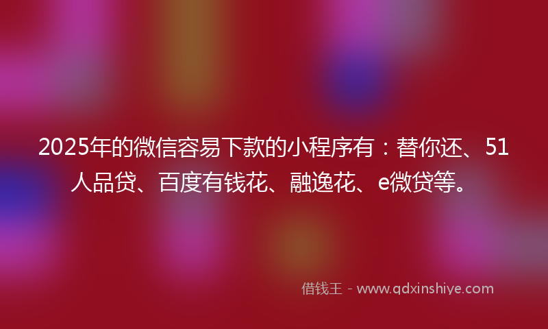 2025年的微信容易下款的小程序有：替你还、51人品贷、百度有钱花、融逸花、e微贷等。