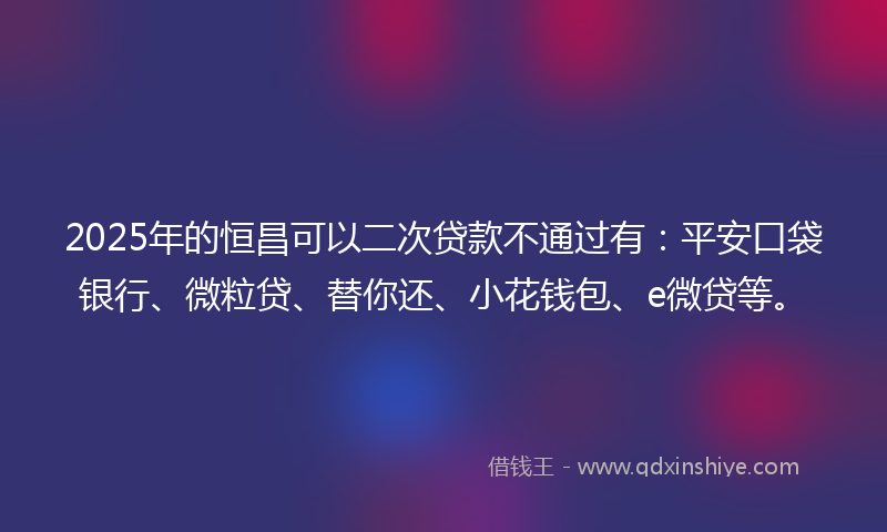 2025年的恒昌可以二次贷款不通过有：平安口袋银行、微粒贷、替你还、小花钱包、e微贷等。