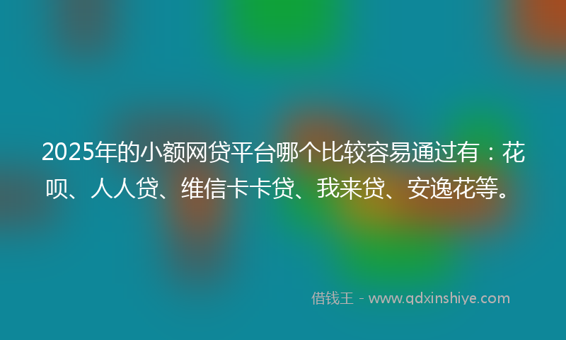 2025年的小额网贷平台哪个比较容易通过有：花呗、人人贷、维信卡卡贷、我来贷、安逸花等。