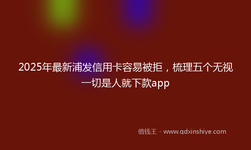 2025年最新浦发信用卡容易被拒，梳理五个无视一切是人就下款app