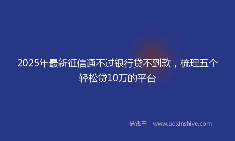 2025年最新征信通不过银行贷不到款，梳理五个轻松贷10万的平台