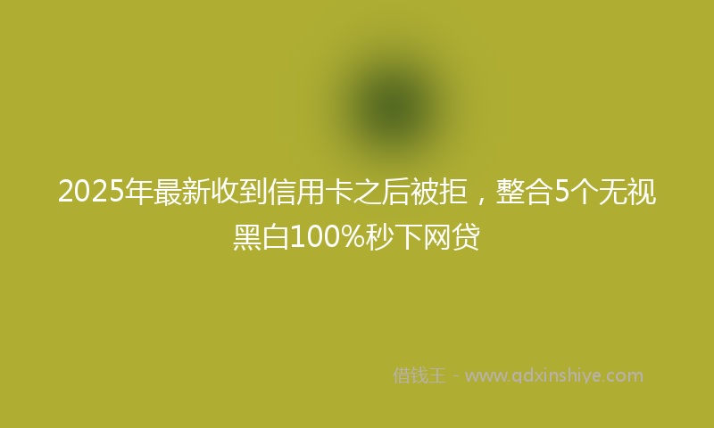 2025年最新收到信用卡之后被拒，整合5个无视黑白100%秒下网贷