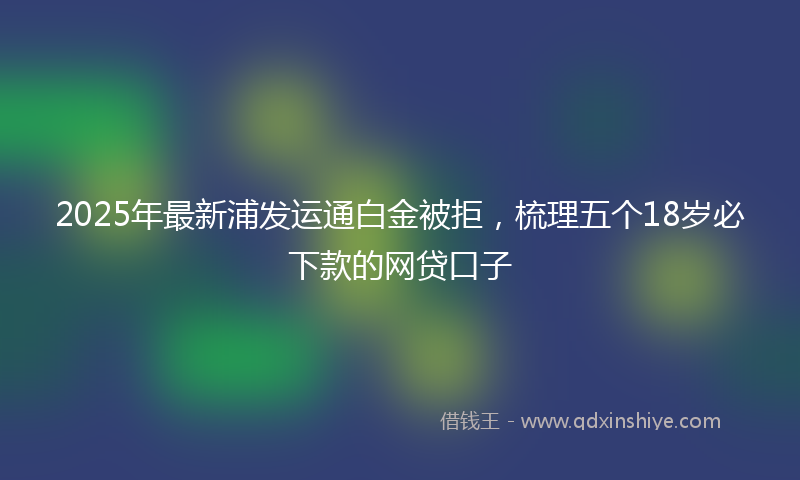 2025年最新浦发运通白金被拒，梳理五个18岁必下款的网贷口子