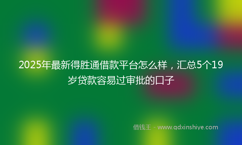 2025年最新得胜通借款平台怎么样，汇总5个19岁贷款容易过审批的口子
