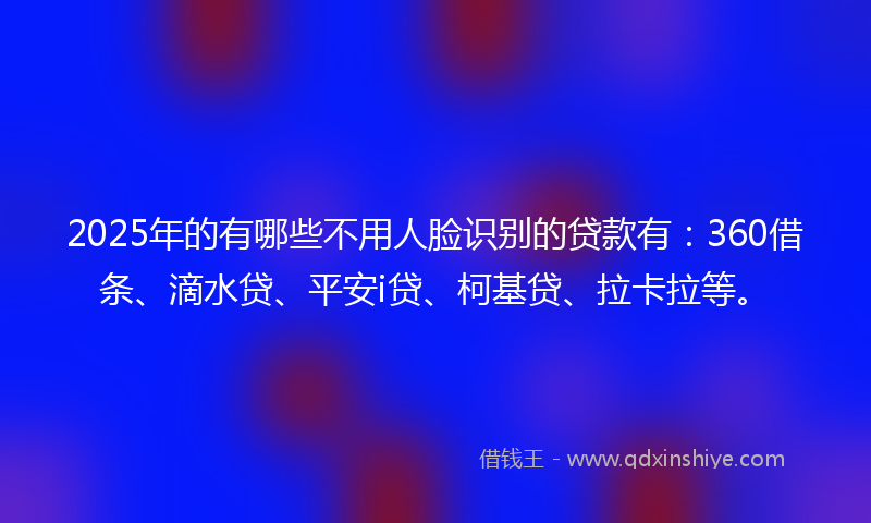 2025年的有哪些不用人脸识别的贷款有：360借条、滴水贷、平安i贷、柯基贷、拉卡拉等。