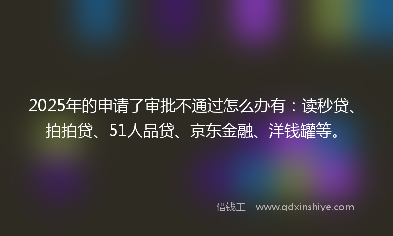 2025年的申请了审批不通过怎么办有：读秒贷、拍拍贷、51人品贷、京东金融、洋钱罐等。