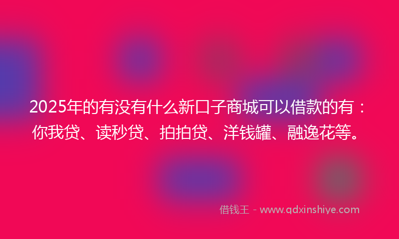 2025年的有没有什么新口子商城可以借款的有：你我贷、读秒贷、拍拍贷、洋钱罐、融逸花等。