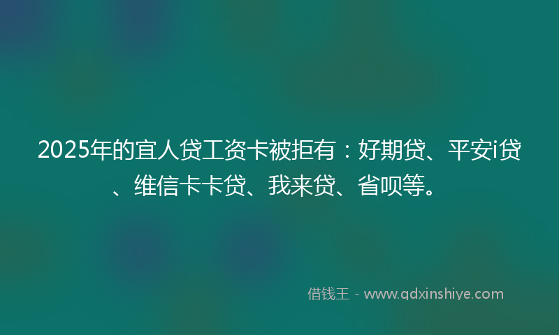 2025年的宜人贷工资卡被拒有：好期贷、平安i贷、维信卡卡贷、我来贷、省呗等。