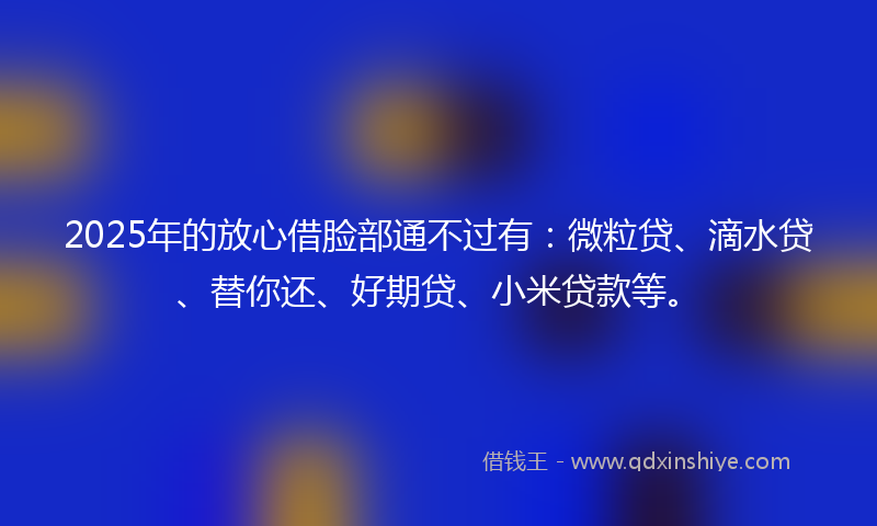 2025年的放心借脸部通不过有：微粒贷、滴水贷、替你还、好期贷、小米贷款等。