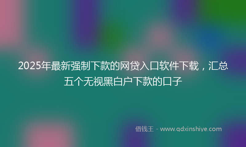 2025年最新强制下款的网贷入口软件下载，汇总五个无视黑白户下款的口子