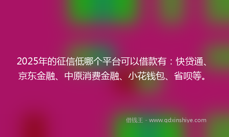 2025年的征信低哪个平台可以借款有：快贷通、京东金融、中原消费金融、小花钱包、省呗等。