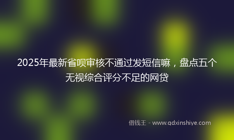 2025年最新省呗审核不通过发短信嘛，盘点五个无视综合评分不足的网贷