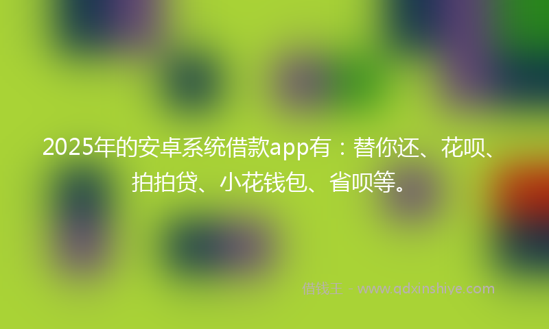 2025年的安卓系统借款app有：替你还、花呗、拍拍贷、小花钱包、省呗等。