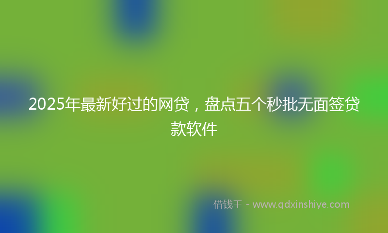 2025年最新好过的网贷，盘点五个秒批无面签贷款软件