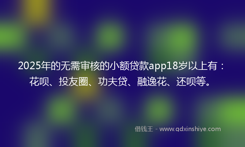 2025年的无需审核的小额贷款app18岁以上有：花呗、投友圈、功夫贷、融逸花、还呗等。