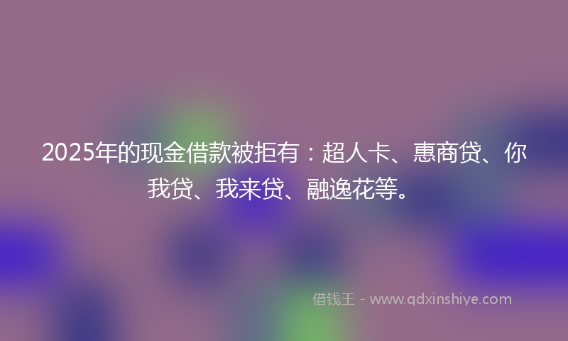 2025年的现金借款被拒有：超人卡、惠商贷、你我贷、我来贷、融逸花等。