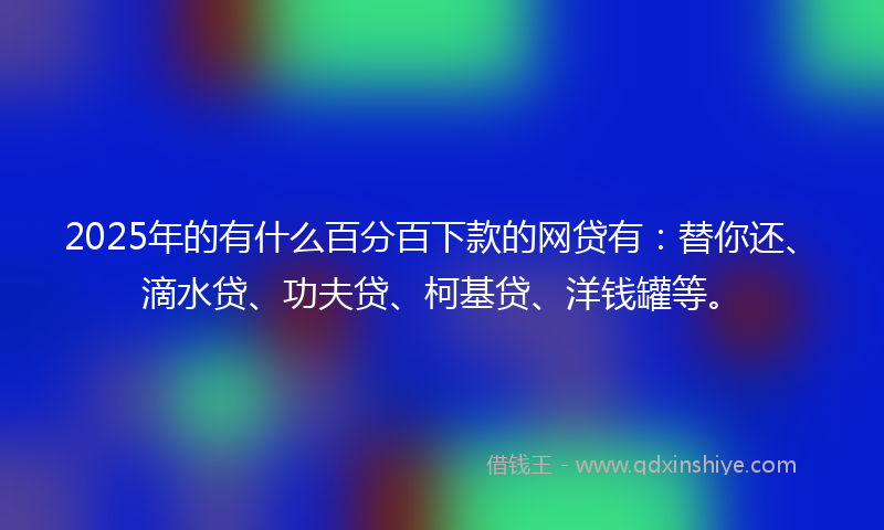 2025年的有什么百分百下款的网贷有：替你还、滴水贷、功夫贷、柯基贷、洋钱罐等。