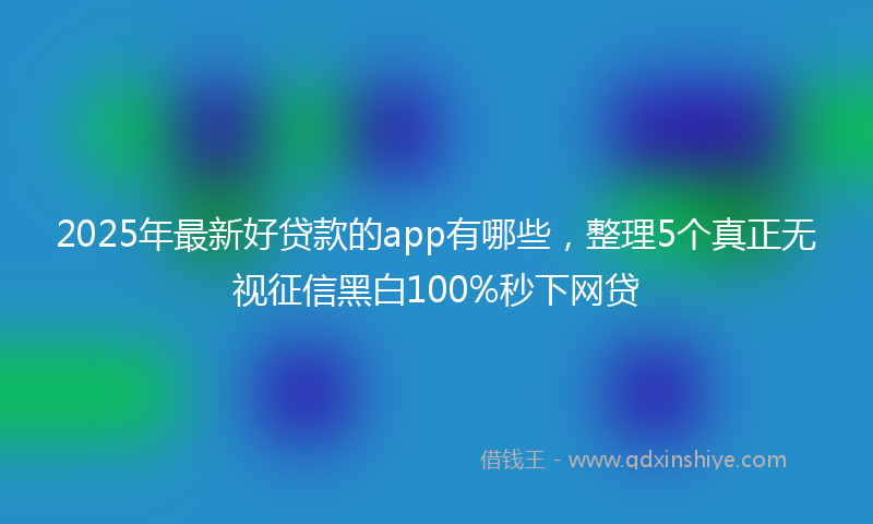 2025年最新好贷款的app有哪些，整理5个真正无视征信黑白100%秒下网贷