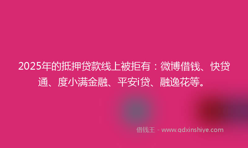 2025年的抵押贷款线上被拒有：微博借钱、快贷通、度小满金融、平安i贷、融逸花等。