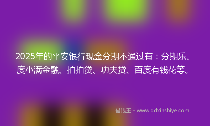 2025年的平安银行现金分期不通过有：分期乐、度小满金融、拍拍贷、功夫贷、百度有钱花等。
