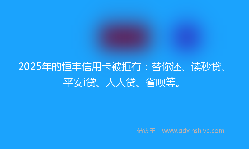 2025年的恒丰信用卡被拒有：替你还、读秒贷、平安i贷、人人贷、省呗等。