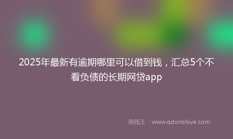 2025年最新有逾期哪里可以借到钱，汇总5个不看负债的长期网贷app